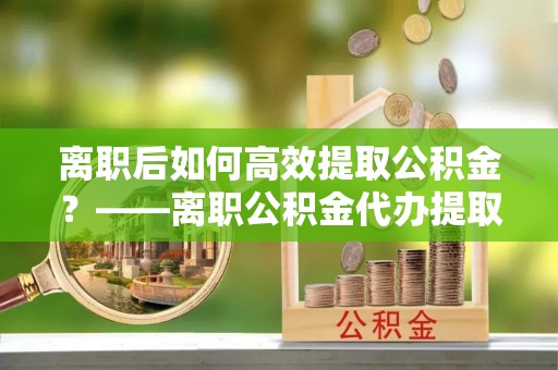 新宁离职后如何高效提取公积金？——离职公积金代办提取全流程解析