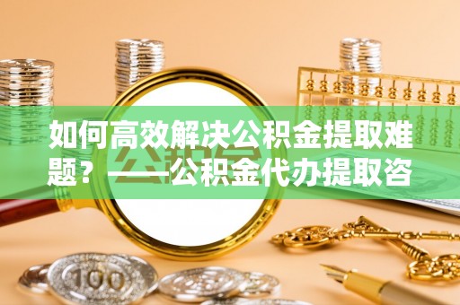 新宁如何高效解决公积金提取难题？——公积金代办提取咨询服务全解析