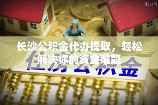 新宁长沙公积金代办提取，轻松解决你的资金难题