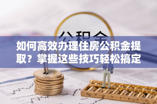 新宁如何高效办理住房公积金提取？掌握这些技巧轻松搞定