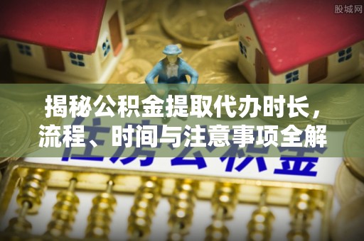 新宁揭秘公积金提取代办时长，流程、时间与注意事项全解析
